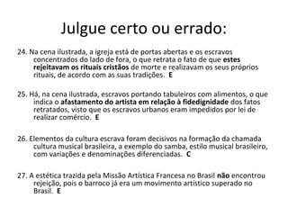 Julgue certo ou errado:
24. Na cena ilustrada, a igreja está de portas abertas e os escravos
concentrados do lado de fora, o que retrata o fato de que estes
rejeitavam os rituais cristãos de morte e realizavam os seus próprios
rituais, de acordo com as suas tradições. E
25. Há, na cena ilustrada, escravos portando tabuleiros com alimentos, o que
indica o afastamento do artista em relação à fidedignidade dos fatos
retratados, visto que os escravos urbanos eram impedidos por lei de
realizar comércio. E
26. Elementos da cultura escrava foram decisivos na formação da chamada
cultura musical brasileira, a exemplo do samba, estilo musical brasileiro,
com variações e denominações diferenciadas. C
27. A estética trazida pela Missão Artística Francesa no Brasil não encontrou
rejeição, pois o barroco já era um movimento artístico superado no
Brasil. E
 