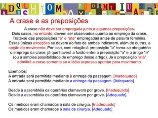 A crase e as preposições
A crase não deve ser empregada junto a algumas preposições.
Dois casos, no entanto, devem ser observados quanto ao emprego da crase.
Trata-se das preposições "a" e "até" empregadas antes de palavra feminina.
Essas únicas exceções se devem ao fato de ambas indicarem, além de outras, a
noção de movimento. Por isso, com relação à preposição "a" torna-se obrigatório
o emprego da crase, já que haverá a fusão entre a preposição "a" e o artigo "a"
(ou a simples possibilidade de emprego desse artigo). Já a preposição "até"
admitirá a crase somente se a idéia expressa apontar para movimento.
Exemplos:
A entrada será permitida mediante à entrega da passagem. [Inadequado]
A entrada será permitida mediante a entrega da passagem. [Adequado]
Desde à assembléia os operários clamavam por greve. [Inadequado]
Desde a assembléia os operários clamavam por greve. [Adequado]
Os médicos eram chamados a sala de cirurgia. [Inadequado]
Os médicos eram chamados à sala de cirurgia. [Adequado]
 