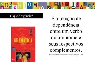 O que é regência?
É a relação de
dependência
entre um verbo
ou um nome e
seus respectivos
complementos.
(Paschoalini & Spadoto. Gramática: teoria e exercícios. p.365)
 