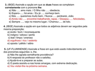 3. (IBGE) Assinale a opção em que as duas frases se completam
corretamente com o pronome lhe:
a) Não ..... amo mais. / O filho não ..... obedecia.
b) Espero-..... há anos. / Eu já ..... conheço bem.
c) Nós ..... queremos muito bem. / Nunca ..... perdoarei, João.
d) Ainda não ..... encontrei trabalhando, rapaz. / Desejou-..... felicidades.
e) Sempre ..... vejo no mesmo lugar. / Chamou-..... de tolo.
4. (IBGE) Assinale a opção em que todos os adjetivos devem ser seguidos pela
mesma preposição:
a) ávido / bom / inconsequente
b) indigno / odioso / perito
c) leal / limpo / oneroso
d) orgulhoso / rico / sedento
e) oposto / pálido / sábio
5. (UF-FLUMINENSE) Assinale a frase em que está usado indevidamente um
dos pronomes seguintes: o, lhe.
a) Não lhe agrada semelhante providência?
b) A resposta do professor não o satisfez.
c) Ajudá-lo-ei a preparar as aulas.
d) O poeta assistiu-a nas horas amargas, com extrema dedicação.
e) Vou visitar-lhe na próxima semana.
 