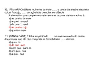 10. (FTM-ARACAJU) As mulheres da noite ....... o poeta faz alusão ajudam a
colorir Aracaju, ....... coração bate de noite, no silêncio.
A alternativa que completa corretamente as lacunas da frase acima é:
a) as quais / de cujo
b) a que / no qual
c) de que / o qual
d) às quais / cujo
e) que /em cujo
11. (SANTA CASA) É tal a simplicidade ....... se reveste a redação desse
documento, que ele não comporta as formalidades ....... demais.
a) que - os
b) de que - aos
c) com que - para os
d) em que - nos
e) a que - dos
 