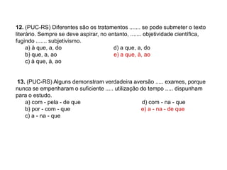 12. (PUC-RS) Diferentes são os tratamentos ....... se pode submeter o texto
literário. Sempre se deve aspirar, no entanto, ....... objetividade científica,
fugindo ....... subjetivismo.
a) à que, a, do d) a que, a, do
b) que, a, ao e) a que, à, ao
c) à que, à, ao
13. (PUC-RS) Alguns demonstram verdadeira aversão ..... exames, porque
nunca se empenharam o suficiente ..... utilização do tempo ..... dispunham
para o estudo.
a) com - pela - de que d) com - na - que
b) por - com - que e) a - na - de que
c) a - na - que
 