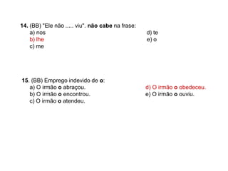 14. (BB) "Ele não ..... viu". não cabe na frase:
a) nos d) te
b) lhe e) o
c) me
15. (BB) Emprego indevido de o:
a) O irmão o abraçou. d) O irmão o obedeceu.
b) O irmão o encontrou. e) O irmão o ouviu.
c) O irmão o atendeu.
 