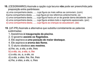 18. (CESGRANRIO) Assinale a opção cuja lacuna não pode ser preenchida pela
preposição entre parênteses:
a) uma companheira desta, ..... cuja figura os mais velhos se comoviam. (com)
b)uma companheira desta, ..... cuja figura já nos referimos anteriormente. (a)
c) uma companheira desta, ..... cuja figura havia um ar de grande dama decadente. (em)
d) uma companheira desta, ..... cuja figura andara todo o regimento apaixonado. (por)
e) uma companheira desta, ..... cuja figura as crianças se assustavam. (de)
19. (UF-PR) Assinale a alternativa que substitui corretamente as palavras
sublinhadas:
1. Assistimos à inauguração da piscina.
2. O governo assiste os flagelados.
3. Ele aspirava a uma posição de maior destaque.
4. Ele aspirava o aroma das flores.
5. O aluno obedece aos mestres.
a) lhe, os, a ela, a ele, lhes
b) a ela, os, a ela, o, lhe
c) a ela, os, a, a ele, os
d) a ela, a eles, lhe, lhe, lhes
e) lhe, a eles, a ela, o, lhes
 
