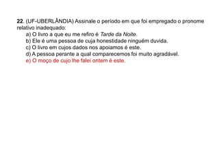 22. (UF-UBERLÂNDIA) Assinale o período em que foi empregado o pronome
relativo inadequado:
a) O livro a que eu me refiro é Tarde da Noite.
b) Ele é uma pessoa de cuja honestidade ninguém duvida.
c) O livro em cujos dados nos apoiamos é este.
d) A pessoa perante a qual comparecemos foi muito agradável.
e) O moço de cujo lhe falei ontem é este.
 