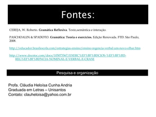 Fontes:
CEREJA, W. Roberto. Gramática Reflexiva. Texto,semântica e interação.
PASCHOALIN & SPADOTO. Gramática: Teoria e exercícios. Edição Renovada. FTD. São Paulo,
2008.
http://educador.brasilescola.com/estrategias-ensino/ensino-regencia-verbal-um-novo-olhar.htm
http://www.docstoc.com/docs/105073567/EXERC%EF%BF%BDCIOS-%EF%BF%BD-
REG%EF%BF%BDNCIA-NOMINAL-E-VERBAL-E-CRASE
Pesquisa e organização
Profa. Cláudia Heloísa Cunha Andria
Graduada em Letras – Unisantos
Contato: clauheloisa@yahoo.com.br
 