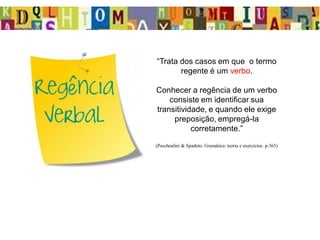 “Trata dos casos em que o termo
regente é um verbo.
Conhecer a regência de um verbo
consiste em identificar sua
transitividade, e quando ele exige
preposição, empregá-la
corretamente.”
(Paschoalini & Spadoto. Gramática: teoria e exercícios. p.365)
 