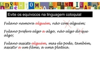 Fulano namora alguém, não com alguém;
Fulano prefere algo a algo, não algo do que
algo;
Fulano assiste alguém, mas ele pode, também,
assistir a um filme, a uma plateia.
Evite os equívocos na linguagem coloquial
 