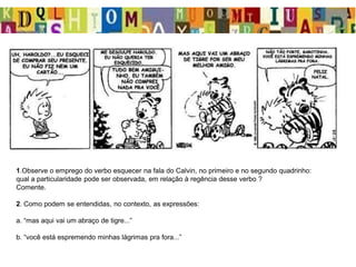 1.Observe o emprego do verbo esquecer na fala do Calvin, no primeiro e no segundo quadrinho:
qual a particularidade pode ser observada, em relação à regência desse verbo ?
Comente.
2. Como podem se entendidas, no contexto, as expressões:
a. “mas aqui vai um abraço de tigre...”
b. “você está espremendo minhas lágrimas pra fora...”
 