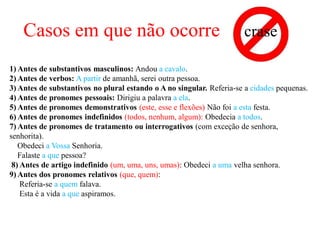 Casos em que não ocorre crase
1) Antes de substantivos masculinos: Andou a cavalo.
2) Antes de verbos: A partir de amanhã, serei outra pessoa.
3) Antes de substantivos no plural estando o A no singular. Referia-se a cidades pequenas.
4) Antes de pronomes pessoais: Dirigiu a palavra a ela.
5) Antes de pronomes demonstrativos (este, esse e flexões) Não foi a esta festa.
6) Antes de pronomes indefinidos (todos, nenhum, algum): Obedecia a todos.
7) Antes de pronomes de tratamento ou interrogativos (com exceção de senhora,
senhorita).
Obedeci a Vossa Senhoria.
Falaste a que pessoa?
8) Antes de artigo indefinido (um, uma, uns, umas): Obedeci a uma velha senhora.
9) Antes dos pronomes relativos (que, quem):
Referia-se a quem falava.
Esta é a vida a que aspiramos.
 