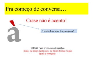 Pra começo de conversa…
CRASE ( em grego krasis) significa
fusão, ou união; neste caso, é a fusão de duas vogais
iguais e contíguas.
Crase não é acento!
O nome deste sinal é acento grave!
 