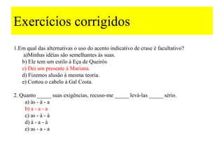 Exercícios corrigidos
1.Em qual das alternativas o uso do acento indicativo de crase é facultativo?
a)Minhas idéias são semelhantes às suas.
b) Ele tem um estilo à Eça de Queirós
c) Dei um presente à Mariana.
d) Fizemos alusão à mesma teoria.
e) Cortou o cabelo à Gal Costa.
2. Quanto _____ suas exigências, recuso-me _____ levá-las _____ sério.
a) às - à - a
b) a - a - a
c) as - à - à
d) à - a - à
e) as - a - a
 