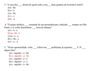 3. "A casa fica ___ direita de quem sobe a rua, __ duas quadras da Avenida Central".
a) à - há
b) a - à
c) a - há
d) à - a
e) à – à
4. "O grupo obedece ___ comando de um pernambucano, radicado ___ tempos em São
Paulo, e se exibe diariamente ___ hora do almoço".
a) o - à - a
b) ao - há - à
c) ao - a - a
d) o - há - a
e) o - a – a
5. "Nesta oportunidade, volto ___ referir-me ___ problemas já expostos ___ V. Sª ___
alguns dias".
a) à - àqueles - a - há
b) a - àqueles - a - há
c) a - aqueles - à - a
d) à - àqueles - a - a
e) a - aqueles - à - há
 