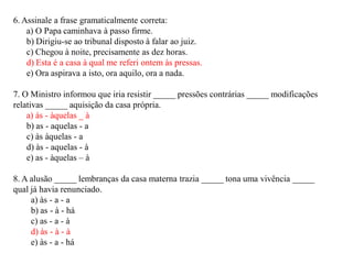 6. Assinale a frase gramaticalmente correta:
a) O Papa caminhava à passo firme.
b) Dirigiu-se ao tribunal disposto à falar ao juiz.
c) Chegou à noite, precisamente as dez horas.
d) Esta é a casa à qual me referi ontem às pressas.
e) Ora aspirava a isto, ora aquilo, ora a nada.
7. O Ministro informou que iria resistir _____ pressões contrárias _____ modificações
relativas _____ aquisição da casa própria.
a) às - àquelas _ à
b) as - aquelas - a
c) às àquelas - a
d) às - aquelas - à
e) as - àquelas – à
8. A alusão _____ lembranças da casa materna trazia _____ tona uma vivência _____
qual já havia renunciado.
a) às - a - a
b) as - à - há
c) as - a - à
d) às - à - à
e) às - a - há
 