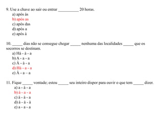 9. Use a chave ao sair ou entrar __________ 20 horas.
a) após às
b) após as
c) após das
d) após a
e) após à
10. _____ dias não se consegue chegar _____ nenhuma das localidades _____ que os
socorros se destinam.
a) Há - à - a
b) A - a - a
c) À - à - a
d) Há - a - a
e) À - a – a
11. Fique _____ vontade; estou _____ seu inteiro dispor para ouvir o que tem _____ dizer.
a) a - à - a
b) à - a - a
c) à - à - a
d) à - à - à
e) a - a - a
 