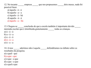 12. No tocante _____ empresa _____ que nos propusemos _____ dois meses, nada foi
possível fazer.
a) àquela - à - à
b) aquela - a - a
c) àquela - à - há
d) aquela - à - à
e) àquela - a – há
13. Chegou-se _____ conclusão de que a escola também é importante devido _____
merenda escolar que é distribuída gratuitamente _____ todas as crianças.
a) à - à - à
b) a - à - a
c) a - à - à
d) à - à - a
e) à - a - a
14. A tese _____ aderimos não é aquela _____ defendêramos no debate sobre os
resultados da pesquisa.
a) a qual - que
b) a que - que
c) à que - a que
d) a que - a que
e) a qual a que
 