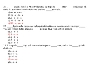 21. . _____ alguns meses o Ministro revelou-se disposto _____ abrir _____ discussões em
torno do acesso dos candidatos e dos partidos _____ televisão.
a) A - a - as - à
b) Há - a - às - a
c) A - à - às - a
d) Há - à - as - à
e) Há - a - as - à
22. _____ Igreja cabe propugnar pelos princípios éticos e morais que devem reger _____
vida das comunidades, enquanto _____ política deve visar ao bem comum.
a) A - à - à
b) À - a - a
c) À - à - a
d) À - à - à
e) A - a - a
23. A lâmpada _____ cuja volta estavam mariposas _____ voar, emitia luz _____ grande
distância.
a) a - à - à
b) à - a - à
c) a - à - a
d) a - a - a
e) à - a - a
 