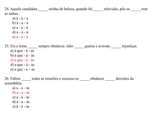 24. Aquela candidata _____ rainha de beleza, quando foi _____ televisão, pôs-se _____ roer
as unhas.
a) à - à - a
b) à - a - à
c) a - a - à
d) à - à - à
e) a - à - a
25. Eis o lema _____ sempre obedecia: ódio _____ guerra e aversão _____ injustiças.
a) à que - à - as
b) à que - à - às
c) a que - à - às
d) a que - à - as
e) a que - a – as
26. Faltou _____ todas as reuniões e recusou-se _____ obedecer _____ decisões da
assembléia.
a) a - a - as
b) a - a - às
c) a - à - às
d) à - a - às
e) à - à - às
 