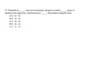 27. Expunha-se _____ uma severa punição, porque as ordens _____ quais se
opunha eram rigorosas e destinavam-se _____ funcionárias daquele setor.
a) a - as - às
b) à - às - as
c) à - as - às
d) à - às - às
e) a - às - às
 
