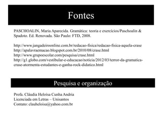 Fontes
PASCHOALIN, Maria Aparecida. Gramática: teoria e exercícios/Paschoalin &
Spadoto. Ed. Renovada. São Paulo: FTD, 2008.
http://www.jangadeiroonline.com.br/redacao-fisica/redacao-fisica-aquela-crase
http://apalavraemacao.blogspot.com.br/2010/08/crase.html
http://www.grupoescolar.com/pesquisa/crase.html
http://g1.globo.com/vestibular-e-educacao/noticia/2012/03/terror-da-gramatica-
crase-atormenta-estudantes-e-ganha-rock-didatico.html
Pesquisa e organização
Profa. Cláudia Heloísa Cunha Andria
Licenciada em Letras – Unisantos
Contato: clauheloisa@yahoo.com.br
 