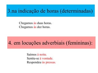 3.na indicação de horas (determinadas)
4. em locuções adverbiais (femininas):
Chegamos às duas horas.
Chegamos às dez horas.
Saímos à noite.
Sentiu-se à vontade.
Respondeu às pressas.
 