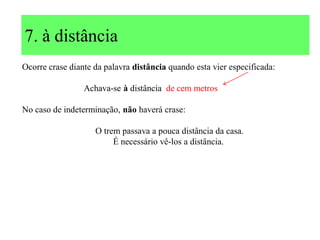 7. à distância
Ocorre crase diante da palavra distância quando esta vier especificada:
Achava-se à distância de cem metros
No caso de indeterminação, não haverá crase:
O trem passava a pouca distância da casa.
É necessário vê-los a distância.
 