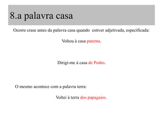 8.a palavra casa
Ocorre crase antes da palavra casa quando estiver adjetivada, especificada:
Voltou à casa paterna.
Dirigi-me à casa de Pedro.
O mesmo acontece com a palavra terra:
Voltei à terra dos papagaios.
 