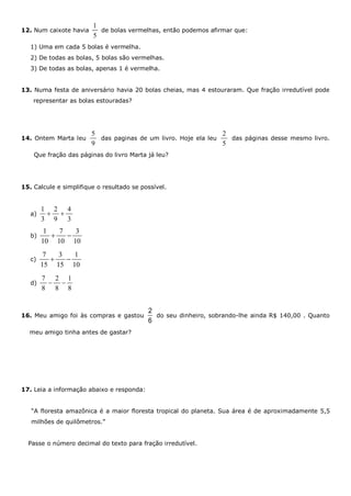 12. Num caixote havia
1
5
de bolas vermelhas, então podemos afirmar que:
1) Uma em cada 5 bolas é vermelha.
2) De todas as bolas, 5 bolas são vermelhas.
3) De todas as bolas, apenas 1 é vermelha.
13. Numa festa de aniversário havia 20 bolas cheias, mas 4 estouraram. Que fração irredutível pode
representar as bolas estouradas?
14. Ontem Marta leu
5
9
das paginas de um livro. Hoje ela leu
2
5
das páginas desse mesmo livro.
Que fração das páginas do livro Marta já leu?
15. Calcule e simplifique o resultado se possível.
a)
1 2 4
3 9 3
 
b)
1 7 3
10 10 10
 
c)
7 3 1
15 15 10
 
d)
7 2 1
8 8 8
 
16. Meu amigo foi às compras e gastou
2
6
do seu dinheiro, sobrando-lhe ainda R$ 140,00 . Quanto
meu amigo tinha antes de gastar?
17. Leia a informação abaixo e responda:
“A floresta amazônica é a maior floresta tropical do planeta. Sua área é de aproximadamente 5,5
milhões de quilômetros.”
Passe o número decimal do texto para fração irredutível.
 