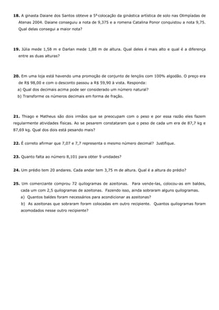 18. A ginasta Daiane dos Santos obteve a 5a
colocação da ginástica artística de solo nas Olimpíadas de
Atenas 2004. Daiane conseguiu a nota de 9,375 e a romena Catalina Ponor conquistou a nota 9,75.
Qual delas consegui a maior nota?
19. Júlia mede 1,58 m e Darlan mede 1,88 m de altura. Qual deles é mais alto e qual é a diferença
entre as duas alturas?
20. Em uma loja está havendo uma promoção de conjunto de lençóis com 100% algodão. O preço era
de R$ 98,00 e com o desconto passou a R$ 59,90 à vista. Responda:
a) Qual dos decimais acima pode ser considerado um número natural?
b) Transforme os números decimais em forma de fração.
21. Thiago e Matheus são dois irmãos que se preocupam com o peso e por essa razão eles fazem
regularmente atividades físicas. Ao se pesarem constataram que o peso de cada um era de 87,7 kg e
87,69 kg. Qual dos dois está pesando mais?
22. É correto afirmar que 7,07 e 7,7 representa o mesmo número decimal? Justifique.
23. Quanto falta ao número 8,101 para obter 9 unidades?
24. Um prédio tem 20 andares. Cada andar tem 3,75 m de altura. Qual é a altura do prédio?
25. Um comerciante comprou 72 quilogramas de azeitonas. Para vende-las, colocou-as em baldes,
cada um com 2,5 quilogramas de azeitonas. Fazendo isso, ainda sobraram alguns quilogramas.
a) Quantos baldes foram necessários para acondicionar as azeitonas?
b) As azeitonas que sobraram foram colocadas em outro recipiente. Quantos quilogramas foram
acomodados nesse outro recipiente?
 