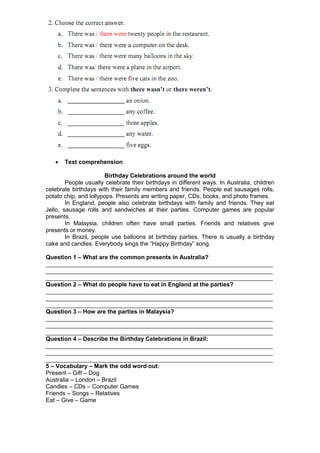    Text comprehension

                       Birthday Celebrations around the world
        People usually celebrate their birthdays in different ways. In Australia, children
celebrate birthdays with their family members and friends. People eat sausages rolls,
potato chip, and lollypops. Presents are writing paper, CDs, books, and photo frames.
        In England, people also celebrate birthdays with family and friends. They eat
Jello, sausage rolls and sandwiches at their parties. Computer games are popular
presents.
        In Malaysia, children often have small parties. Friends and relatives give
presents or money.
        In Brazil, people use balloons at birthday parties. There is usually a birthday
cake and candles. Everybody sings the “Happy Birthday” song.

Question 1 – What are the common presents in Australia?
_____________________________________________________________________
_____________________________________________________________________
_____________________________________________________________________
Question 2 – What do people have to eat in England at the parties?
_____________________________________________________________________
_____________________________________________________________________
_____________________________________________________________________
Question 3 – How are the parties in Malaysia?
_____________________________________________________________________
_____________________________________________________________________
_____________________________________________________________________
Question 4 – Describe the Birthday Celebrations in Brazil:
_____________________________________________________________________
_____________________________________________________________________
_____________________________________________________________________
5 – Vocabulary – Mark the odd word out:
Present – Gift – Dog
Australia – London – Brazil
Candles – CDs – Computer Games
Friends – Songs – Relatives
Eat – Give – Game
 