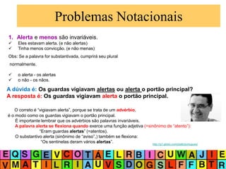 Problemas Notacionais
1. Alerta e menos são invariáveis.
 Eles estavam alerta. (e não alertas)
 Tinha menos convicção. (e não menas)
Obs: Se a palavra for substantivada, cumprirá seu plural
normalmente.
 o alerta - os alertas
 o não - os nãos.
A dúvida é: Os guardas vigiavam alertas ou alerta o portão principal?
A resposta é: Os guardas vigiavam alerta o portão principal.
O correto é “vigiavam alerta”, porque se trata de um advérbio,
é o modo como os guardas vigiavam o portão principal.
É importante lembrar que os advérbios são palavras invariáveis.
A palavra alerta se flexiona quando exerce uma função adjetiva (=sinônimo de “atento”):
“Eram guardas alertas” (=atentos).
O substantivo alerta (sinônimo de “aviso”,) também se flexiona:
“Os sentinelas deram vários alertas”. http://g1.globo.com/platb/portugues/
 