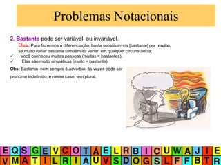 Problemas Notacionais
2. Bastante pode ser variável ou invariável.
Dica: Para fazermos a diferenciação, basta substituirmos [bastante] por muito;
se muito variar bastante também ira variar, em qualquer circunstância:
 Você conheceu muitas pessoas (muitas = bastantes).
 Elas são muito simpáticas (muito = bastante).
Obs: Bastante nem sempre é advérbio; às vezes pode ser
pronome indefinido, e nesse caso, tem plural.
Socorro!!!
 