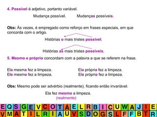 4. Possível é adjetivo, portanto variável.
Mudança possível. Mudanças possíveis.
Obs: Às vezes, é empregado como reforço em frases especiais, em que
concorda com o artigo.
Histórias o mais tristes possível.
Histórias as mais tristes possíveis.
5. Mesmo e próprio concordam com a palavra a que se referem na frase.
Ela mesma fez a limpeza. Ela própria fez a limpeza.
Ele mesmo fez a limpeza. Ele próprio fez a limpeza.
Obs: Mesmo pode ser advérbio (realmente), ficando então invariável.
Ela fez mesmo a limpeza.
(realmente)
 