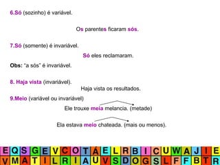 6.Só (sozinho) é variável.
Os parentes ficaram sós.
7.Só (somente) é invariável.
Só eles reclamaram.
Obs: “a sós” é invariável.
8. Haja vista (invariável).
Haja vista os resultados.
9.Meio (variável ou invariável)
Ele trouxe meia melancia. (metade)
Ela estava meio chateada. (mais ou menos).
 