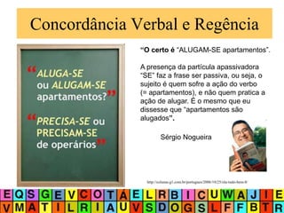 Concordância Verbal e Regência
“O certo é “ALUGAM-SE apartamentos”.
A presença da partícula apassivadora
“SE” faz a frase ser passiva, ou seja, o
sujeito é quem sofre a ação do verbo
(= apartamentos), e não quem pratica a
ação de alugar. É o mesmo que eu
dissesse que “apartamentos são
alugados”.
http://colunas.g1.com.br/portugues/2006/10/25/ola-tudo-bem-8/
Sérgio Nogueira
 
