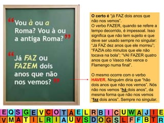 O certo é “já FAZ dois anos que
não nos vemos”.
O verbo FAZER, quando se refere a
tempo decorrido, é impessoal. Isso
significa que não tem sujeito e que
deve ser usado sempre no singular:
“Já FAZ dez anos que ele morreu”;
“FAZIA oito minutos que ele não
tocava na bola”; “VAI FAZER quatro
anos que o Vasco não vence o
Flamengo numa final”.
O mesmo ocorre com o verbo
HAVER. Ninguém diria que “hão
dois anos que não nos vemos”. Nós
não nos vemos “há dois anos”, da
mesma forma que não nos vemos
“faz dois anos”. Sempre no singular.
 