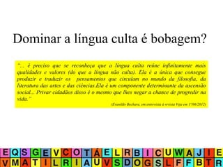 Dominar a língua culta é bobagem?
“... é preciso que se reconheça que a língua culta reúne infinitamente mais
qualidades e valores (do que a língua não culta). Ela é a única que consegue
produzir e traduzir os pensamentos que circulam no mundo da filosofia, da
literatura das artes e das ciências.Ela é um componente determinante da ascensão
social... Privar cidadãos disso é o mesmo que lhes negar a chance de progredir na
vida.”
(Evanildo Bechara, em entrevista à revista Veja em 1º/06/2012)
 