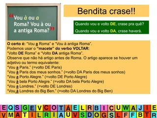 Bendita crase!!
O certo é: “Vou a Roma” e “Vou à antiga Roma”.
Podemos usar o “macete” do verbo VOLTAR:
“Volto DE Roma” e “Volto DA antiga Roma”.
Observe que não há artigo antes de Roma. O artigo aparece se houver um
adjetivo ou termo equivalente:
“Vou a Paris.” (=volto DE Paris)
“Vou à Paris dos meus sonhos.” (=volto DA Paris dos meus sonhos)
“Vou a Porto Alegre.” (=volto DE Porto Alegre)
“Vou à bela Porto Alegre.” (=volto DA bela Porto Alegre)
“Vou a Londres.” (=volto DE Londres)
“Vou à Londres do Big Ben.” (=volto DA Londres do Big Ben)
Quando vou e volto DE, crase pra quê?
Quando vou e volto DA, crase haverá.
 