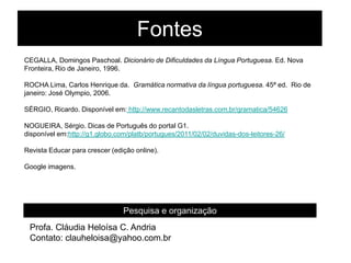 Fontes
CEGALLA, Domingos Paschoal. Dicionário de Dificuldades da Língua Portuguesa. Ed. Nova
Fronteira, Rio de Janeiro, 1996.
ROCHA Lima, Carlos Henrique da. Gramática normativa da língua portuguesa. 45ª ed. Rio de
janeiro: José Olympio, 2006.
SÉRGIO, Ricardo. Disponível em: http://www.recantodasletras.com.br/gramatica/54626
NOGUEIRA, Sérgio. Dicas de Português do portal G1.
disponível em:http://g1.globo.com/platb/portugues/2011/02/02/duvidas-dos-leitores-26/
Revista Educar para crescer (edição online).
Google imagens.
Pesquisa e organização
Profa. Cláudia Heloísa C. Andria
Contato: clauheloisa@yahoo.com.br
 