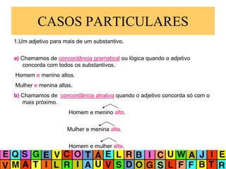 CASOS PARTICULARES
1.Um adjetivo para mais de um substantivo.
a) Chamamos de concordância gramatical ou lógica quando o adjetivo
concorda com todos os substantivos.
Homem e menino altos.
Mulher e menina altas.
b) Chamamos de concordância atrativa quando o adjetivo concorda só com o
mais próximo.
Homem e menino alto.
Mulher e menina alta.
Homem e mulher alta.
 