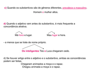 c) Quando os substantivos são de gêneros diferentes, prevalece o masculino.
Homem e mulher altos.
d) Quando o adjetivo vem antes do substantivo, é mais frequente a
concordância atrativa.
Má hora e lugar. Mau lugar e hora.
- a menos que se trate de nome próprio.
Os inteligentes Téo e Luca chegaram cedo.
d) Se houver artigo entre o adjetivo e o substantivo, ambas as concordâncias
podem ser feitas.
Chegaram animados a moça e o rapaz.
Chegou animada a moça e o rapaz.
 