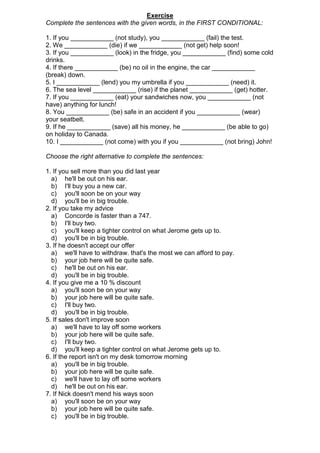 Exercise
Complete the sentences with the given words, in the FIRST CONDITIONAL:

1. If you ____________ (not study), you ____________ (fail) the test.
2. We ____________ (die) if we ____________ (not get) help soon!
3. If you ____________ (look) in the fridge, you ____________ (find) some cold
drinks.
4. If there ____________ (be) no oil in the engine, the car ____________
(break) down.
5. I ____________ (lend) you my umbrella if you ____________ (need) it.
6. The sea level ____________ (rise) if the planet ____________ (get) hotter.
7. If you ____________ (eat) your sandwiches now, you ____________ (not
have) anything for lunch!
8. You ____________ (be) safe in an accident if you ____________ (wear)
your seatbelt.
9. If he ____________ (save) all his money, he ____________ (be able to go)
on holiday to Canada.
10. I ____________ (not come) with you if you ____________ (not bring) John!

Choose the right alternative to complete the sentences:

1. If you sell more than you did last year
  a) he'll be out on his ear.
  b) I'll buy you a new car.
  c) you'll soon be on your way
  d) you'll be in big trouble.
2. If you take my advice
  a) Concorde is faster than a 747.
  b) I'll buy two.
  c) you'll keep a tighter control on what Jerome gets up to.
  d) you'll be in big trouble.
3. If he doesn't accept our offer
  a) we'll have to withdraw. that's the most we can afford to pay.
  b) your job here will be quite safe.
  c) he'll be out on his ear.
  d) you'll be in big trouble.
4. If you give me a 10 % discount
  a) you'll soon be on your way
  b) your job here will be quite safe.
  c) I'll buy two.
  d) you'll be in big trouble.
5. If sales don't improve soon
  a) we'll have to lay off some workers
  b) your job here will be quite safe.
  c) I'll buy two.
  d) you'll keep a tighter control on what Jerome gets up to.
6. If the report isn't on my desk tomorrow morning
  a) you'll be in big trouble.
  b) your job here will be quite safe.
  c) we'll have to lay off some workers
  d) he'll be out on his ear.
7. If Nick doesn't mend his ways soon
  a) you'll soon be on your way
  b) your job here will be quite safe.
  c) you'll be in big trouble.
 