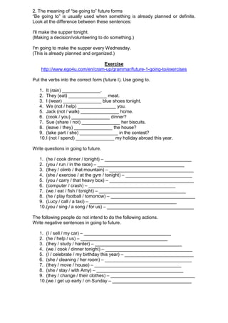 2. The meaning of “be going to” future forms
“Be going to” is usually used when something is already planned or definite.
Look at the difference between these sentences:

I'll make the supper tonight.
(Making a decision/volunteering to do something.)

I'm going to make the supper every Wednesday.
(This is already planned and organized.)

                                Exercise
    http://www.ego4u.com/en/cram-up/grammar/future-1-going-to/exercises

Put the verbs into the correct form (future I). Use going to.

   1. It (rain) _______________.
   2. They (eat) _______________ meat.
   3. I (wear) _______________ blue shoes tonight.
   4. We (not / help) _______________ you.
   5. Jack (not / walk) _______________ home.
   6. (cook / you) _______________ dinner?
   7. Sue (share / not) _______________ her biscuits.
   8. (leave / they) _______________ the house?
   9. (take part / she) _______________ in the contest?
   10. I (not / spend) _______________ my holiday abroad this year.

Write questions in going to future.

   1. (he / cook dinner / tonight) – __________________________________
   2. (you / run / in the race) – __________________________________
   3. (they / climb / that mountain) – _________________________________
   4. (she / exercise / at the gym / tonight) – __________________________
   5. (you / carry / that heavy box) – _________________________________
   6. (computer / crash) – __________________________________
   7. (we / eat / fish / tonight) – __________________________________
   8. (he / play football / tomorrow) – _________________________________
   9. (Lucy / call / a taxi) – __________________________________
   10. (you / sing / a song / for us) – __________________________________

The following people do not intend to do the following actions.
Write negative sentences in going to future.

   1. (I / sell / my car) – __________________________________
   2. (he / help / us) – __________________________________
   3. (they / study / harder) – __________________________________
   4. (we / cook / dinner tonight) – __________________________________
   5. (I / celebrate / my birthday this year) – ___________________________
   6. (she / cleaning / her room) – __________________________________
   7. (they / move / house) – __________________________________
   8. (she / stay / with Amy) – __________________________________
   9. (they / change / their clothes) – _________________________________
   10. (we / get up early / on Sunday – _______________________________
 