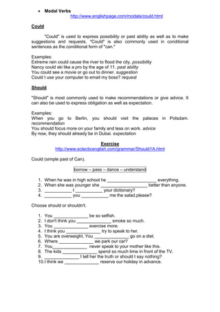  Modal Verbs
                http://www.englishpage.com/modals/could.html

Could

      "Could" is used to express possibility or past ability as well as to make
suggestions and requests. "Could" is also commonly used in conditional
sentences as the conditional form of "can."

Examples:
Extreme rain could cause the river to flood the city. possibility
Nancy could ski like a pro by the age of 11. past ability
You could see a movie or go out to dinner. suggestion
Could I use your computer to email my boss? request

Should

"Should" is most commonly used to make recommendations or give advice. It
can also be used to express obligation as well as expectation.

Examples:
When you go to Berlin, you should visit the palaces in Potsdam.
recommendation
You should focus more on your family and less on work. advice
By now, they should already be in Dubai. expectation

                                   Exercise
            http://www.eclecticenglish.com/grammar/Should1A.html

Could (simple past of Can).

                       borrow – pass – dance – understand

   1.   When he was in high school he ____________________ everything.
   2.   When she was younger she ___________________ better than anyone.
   3.   ___________ I ___________ your dictionary?
   4.   ___________ you ___________ me the salad,please?

Choose should or shouldn't.

   1. You ______________ be so selfish.
   2. I don't think you ______________ smoke so much.
   3. You ______________ exercise more.
   4. I think you ______________ try to speak to her.
   5. You are overweight. You ______________ go on a diet.
   6. Where ______________ we park our car?
   7. You______________ never speak to your mother like this.
   8. The kids ______________ spend so much time in front of the TV.
   9. ______________ I tell her the truth or should I say nothing?
   10. I think we ______________ reserve our holiday in advance.
 