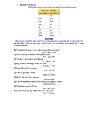  Object Pronouns
              http://www.ego4u.com/en/cram-up/grammar/pronouns




                                    Exercise
  http://www.englisch-hilfen.de/en/exercises/pronouns/personal_pronouns3.htm
Which object form of the personal pronoun can substitute the underlined phrase
in the sentence?

1) The teacher always gives the students homework.
                                    me / them / you
2) I am reading the book to my little sister.
                                     her / us / him
3) The boys are riding their bikes.
                                     it / them / her
4) My father is writing a letter to John.
                                     me / her / him
5) I don't know the answer.
                                      she / her / it
6) Sally is going to Anne.
                                     her / him / me
7) Open the window, please.
                                      it / them / us
8) Can you tell the people the way to the airport, please?
                                    you / them / us
9) The books are for Peter.
                                     him / her / you
10) Can you help my sister and me, please?
                                      her / me / us
 