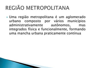 Uma região metropolitana é um aglomerado urbano composto por vários municípios administrativamente autônomos, mas integrados física e funcionalmente, formando uma mancha urbana praticamente contínuaREGIÃO METROPOLITANA