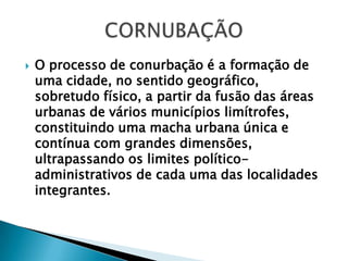 O processo de conurbação é a formação de uma cidade, no sentido geográfico, sobretudo físico, a partir da fusão das áreas urbanas de vários municípios limítrofes, constituindo uma macha urbana única e contínua com grandes dimensões, ultrapassando os limites político-administrativos de cada uma das localidades integrantes.CORNUBAÇÃO