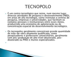 TECNOPOLOÉ um centro tecnológico que reúne, num mesmo lugar, diversas atividades de pesquisa e desenvolvimento (P&D), em áreas de alta tecnologia, como institutos e centros de pesquisa, empresas e universidades, que facilitam os contatos pessoais e institucionais entre esses meios, produzindo uma economia de aglomeração ou de concentração espacial do desenvolvimento tecnológico. Os tecnopolos geralmente concentram grande quantidade de mão-de-obra altamente qualificada, como pesquisadores e professores universitários, geralmente com pós-graduação de alto nível (doutorado, pós-doutorado ou PHD) e muitos especializados. 