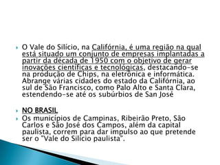 O Vale do Silício, na Califórnia, é uma região na qual está situado um conjunto de empresas implantadas a partir da década de 1950 com o objetivo de gerar inovações científicas e tecnológicas, destacando-se na produção de Chips, na eletrônica e informática. Abrange várias cidades do estado da Califórnia, ao sul de São Francisco, como Palo Alto e Santa Clara, estendendo-se até os subúrbios de San JoséNO BRASILOs municípios de Campinas, Ribeirão Preto, São Carlos e São José dos Campos, além da capital paulista, correm para dar impulso ao que pretende ser o "Vale do Silício paulista".