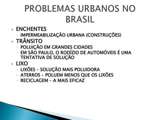 ENCHENTESIMPERMEABILIZAÇÃO URBANA (CONSTRUÇÕES)TRÂNSITOPOLUIÇÃO EM GRANDES CIDADESEM SÃO PAULO, O RODÍZIO DE AUTOMÓVEIS É UMA TENTATIVA DE SOLUÇÃOLIXOLIXÕES – SOLUÇÃO MAIS POLUIDORAATERROS – POLUEM MENOS QUE OS LIXÕESRECICLAGEM – A MAIS EFICAZPROBLEMAS URBANOS NO BRASIL